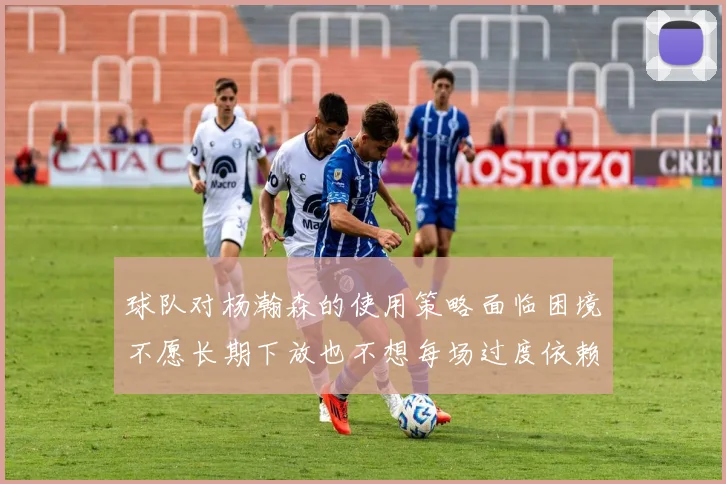 球队对杨瀚森的使用策略面临困境不愿长期下放也不想每场过度依赖