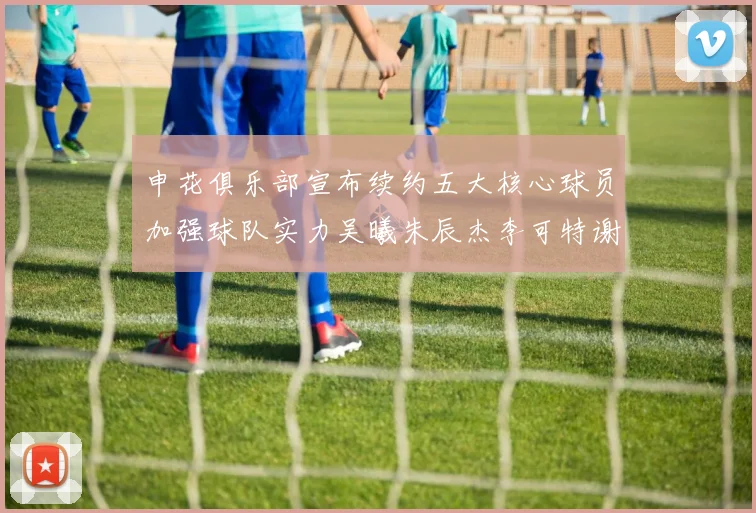 申花俱乐部宣布续约五大核心球员加强球队实力吴曦朱辰杰李可特谢拉马纳法齐续约
