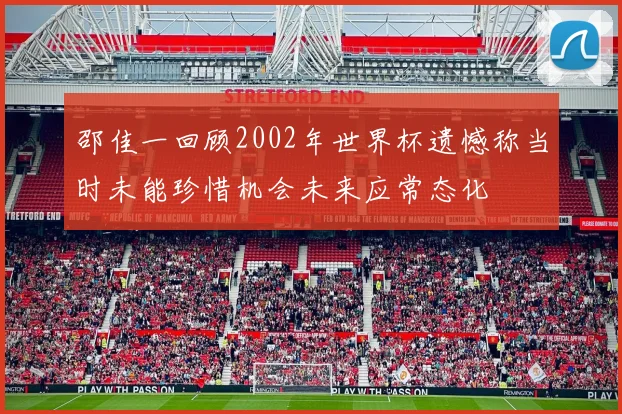邵佳一回顾2002年世界杯遗憾称当时未能珍惜机会未来应常态化