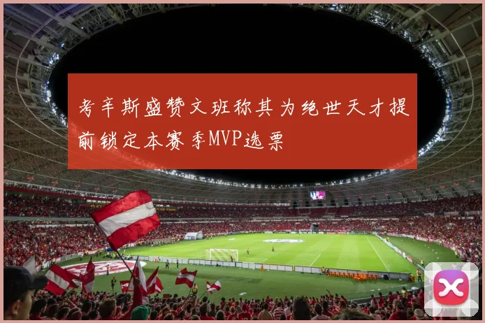 考辛斯盛赞文班称其为绝世天才提前锁定本赛季MVP选票