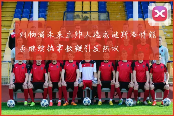 利物浦未来主帅人选成谜斯洛特能否继续执掌教鞭引发热议