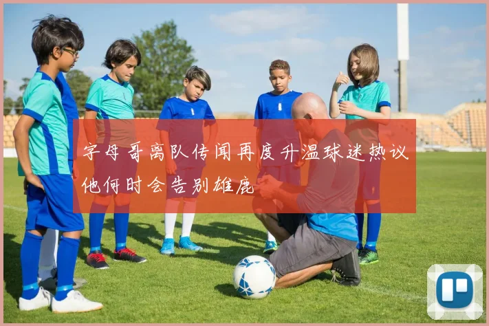 字母哥离队传闻再度升温球迷热议他何时会告别雄鹿