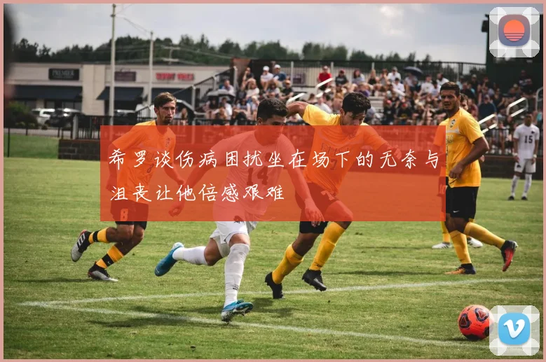 希罗谈伤病困扰坐在场下的无奈与沮丧让他倍感艰难