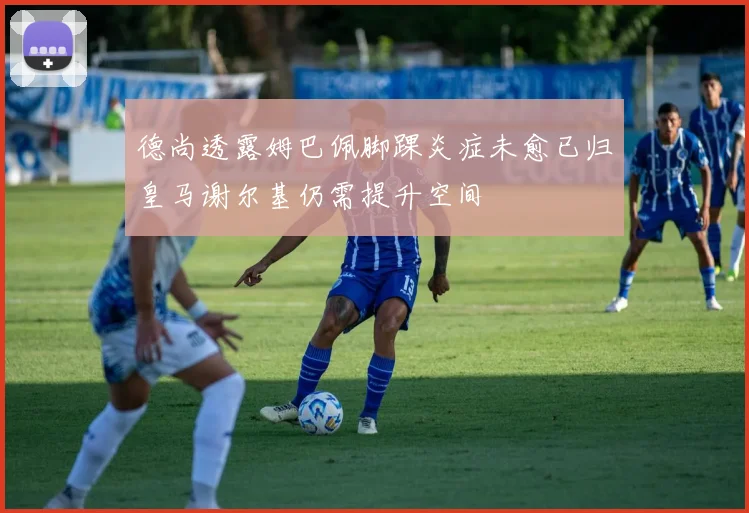 德尚透露姆巴佩脚踝炎症未愈已归皇马谢尔基仍需提升空间