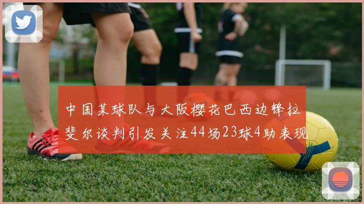 中国某球队与大阪樱花巴西边锋拉斐尔谈判引发关注44场23球4助表现抢眼