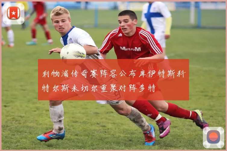 利物浦传奇赛阵容公布库伊特斯科特尔斯米切尔重聚对阵多特