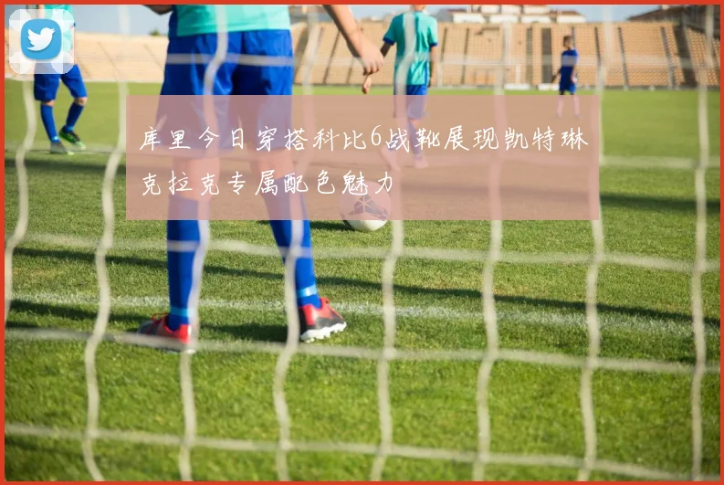 库里今日穿搭科比6战靴展现凯特琳克拉克专属配色魅力