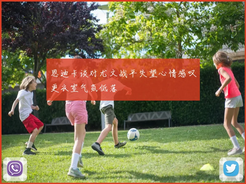 恩迪卡谈对尤文战平失望心情感叹更衣室气氛低落