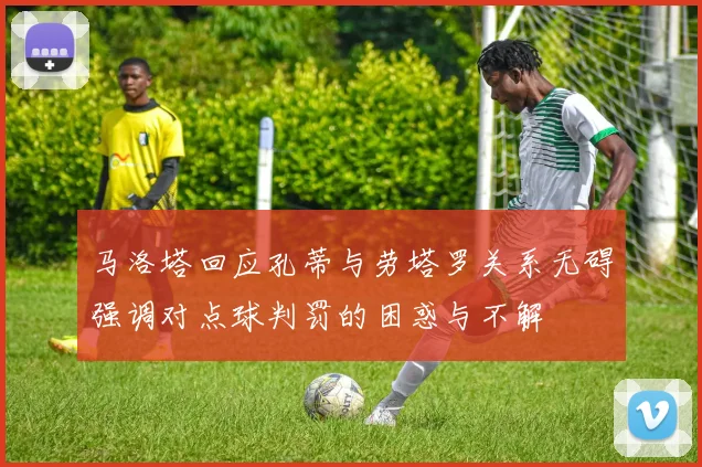 马洛塔回应孔蒂与劳塔罗关系无碍强调对点球判罚的困惑与不解