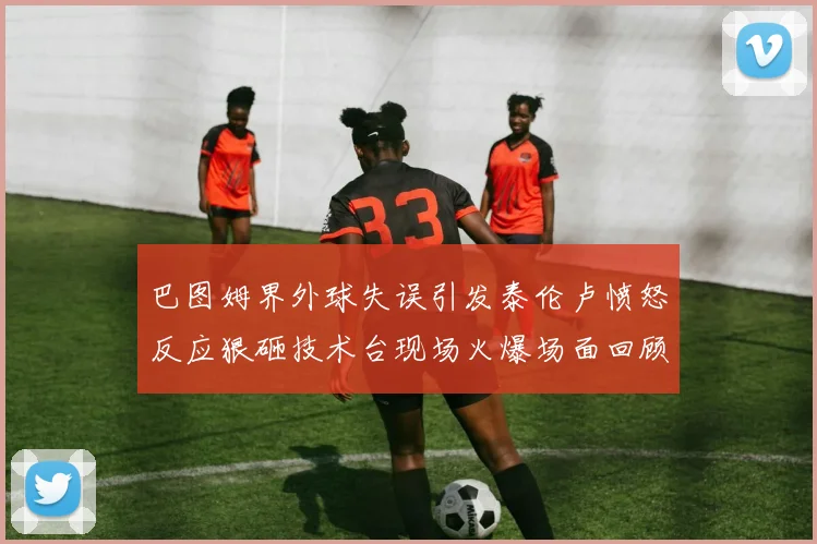 巴图姆界外球失误引发泰伦卢愤怒反应狠砸技术台现场火爆场面回顾