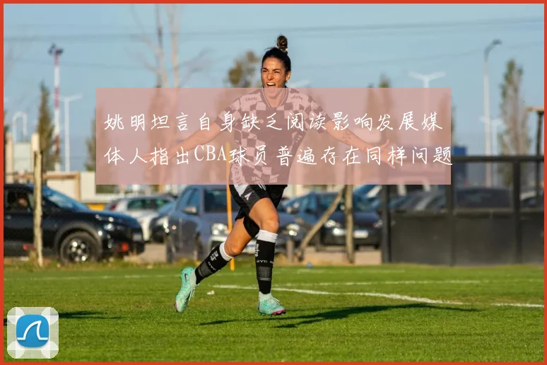 姚明坦言自身缺乏阅读影响发展媒体人指出CBA球员普遍存在同样问题