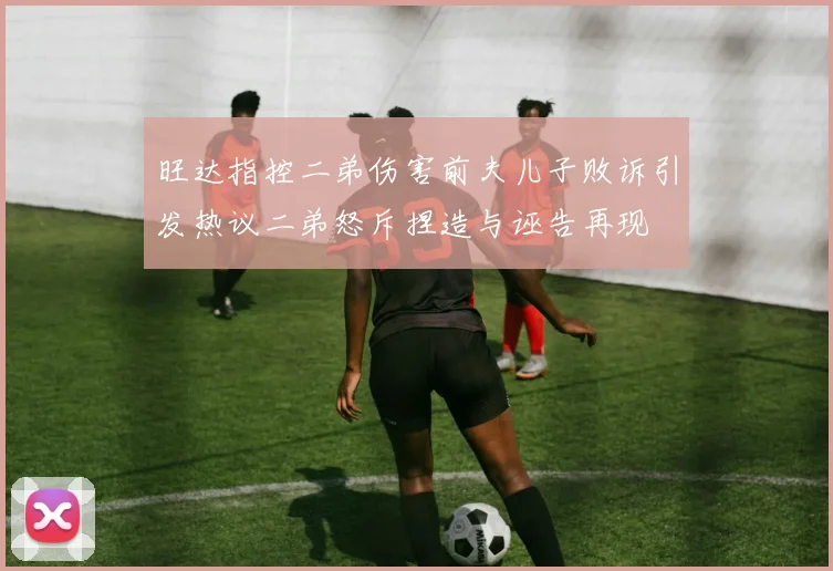 旺达指控二弟伤害前夫儿子败诉引发热议二弟怒斥捏造与诬告再现