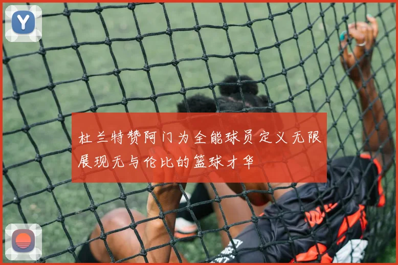 杜兰特赞阿门为全能球员定义无限展现无与伦比的篮球才华