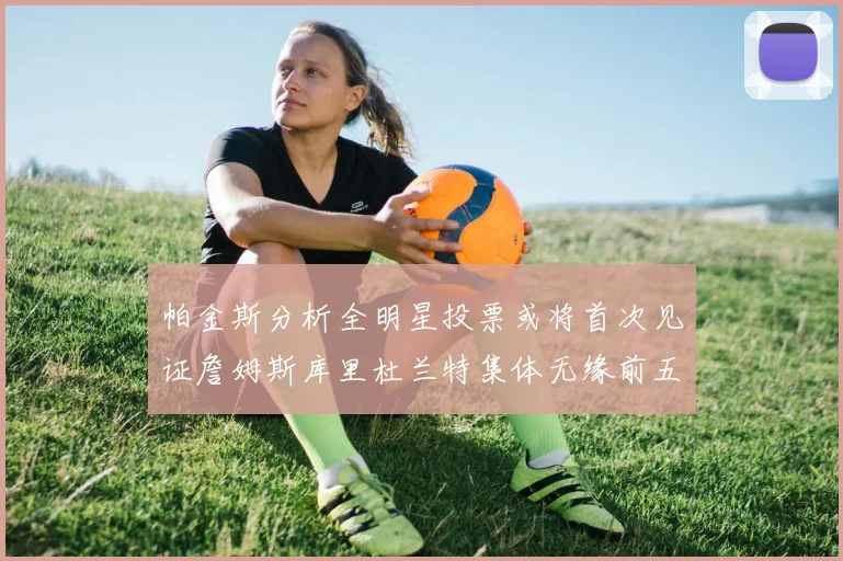 帕金斯分析全明星投票或将首次见证詹姆斯库里杜兰特集体无缘前五