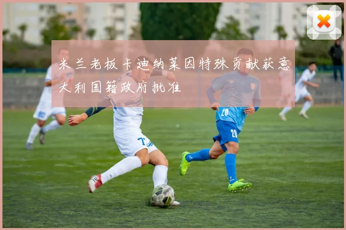 米兰老板卡迪纳莱因特殊贡献获意大利国籍政府批准