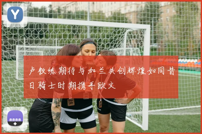 卢教练期待与加兰共创辉煌如同昔日骑士时期携手欧文
