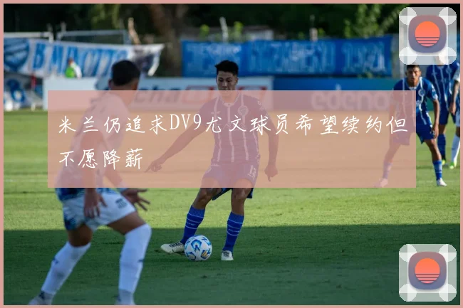 米兰仍追求DV9尤文球员希望续约但不愿降薪