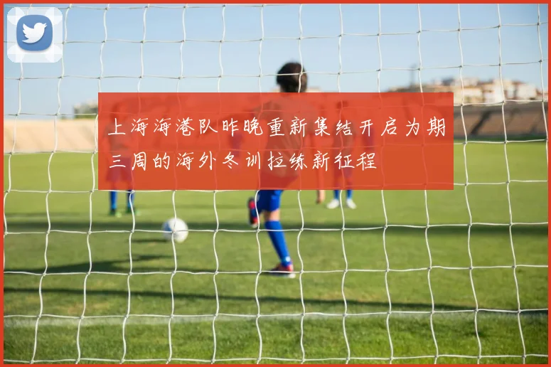 上海海港队昨晚重新集结开启为期三周的海外冬训拉练新征程