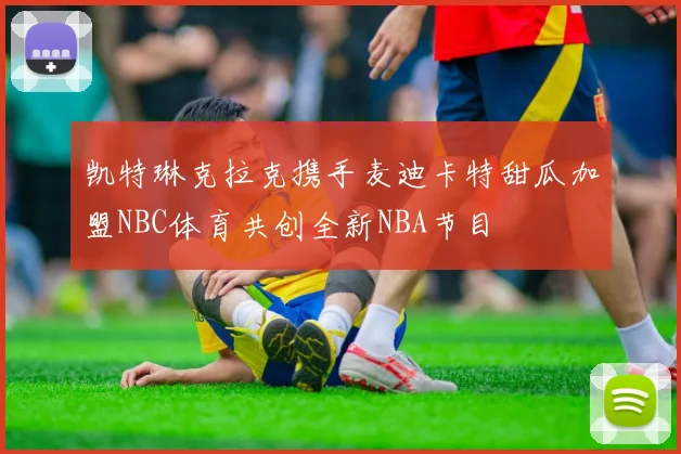 凯特琳克拉克携手麦迪卡特甜瓜加盟NBC体育共创全新NBA节目