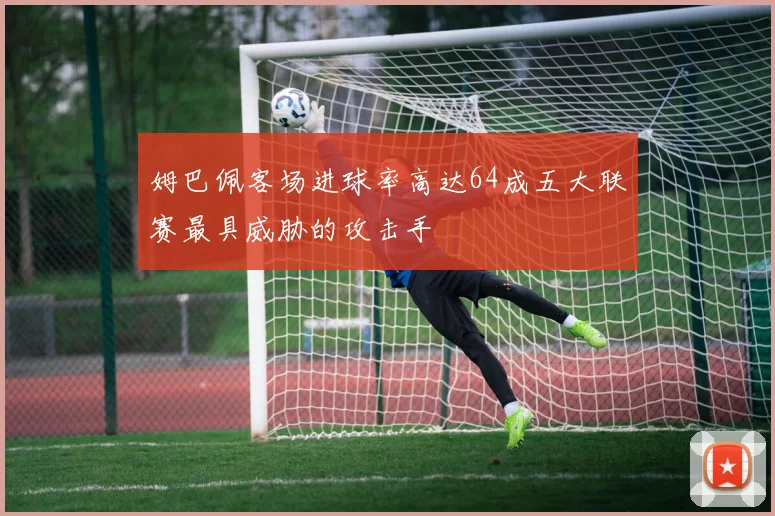 姆巴佩客场进球率高达64成五大联赛最具威胁的攻击手
