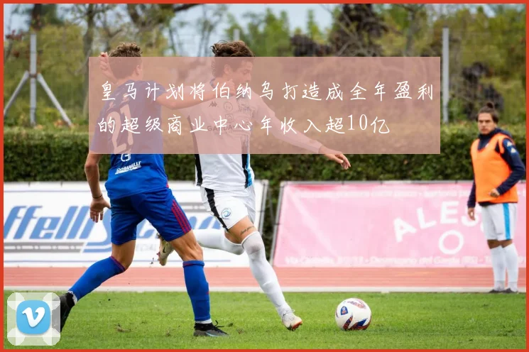 皇马计划将伯纳乌打造成全年盈利的超级商业中心年收入超10亿