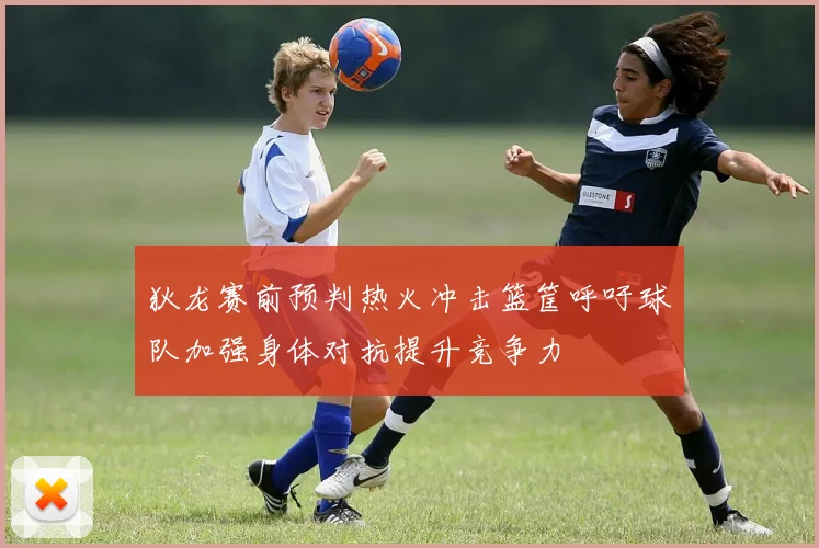 狄龙赛前预判热火冲击篮筐呼吁球队加强身体对抗提升竞争力