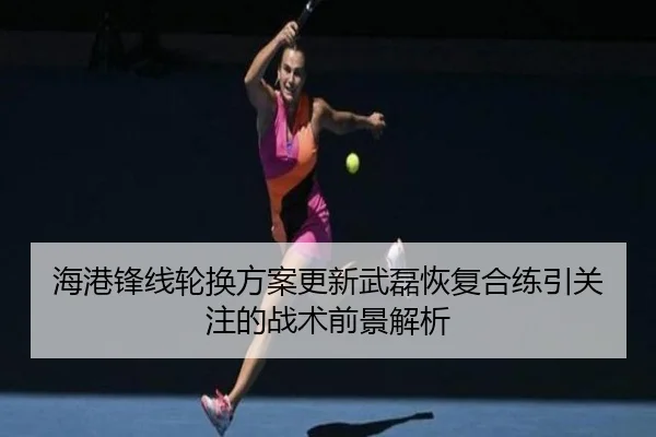 海港锋线轮换方案更新武磊恢复合练引关注的战术前景解析